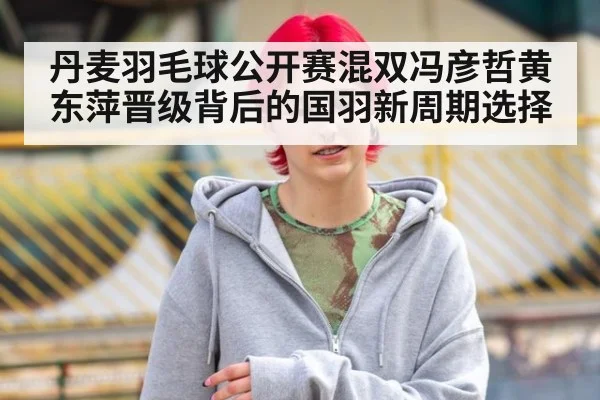 丹麦羽毛球公开赛混双冯彦哲黄东萍晋级背后的国羽新周期选择